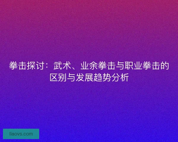 拳击探讨：武术、业余拳击与职业拳击的区别与发展趋势分析